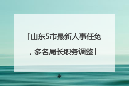 山东5市最新人事任免，多名局长职务调整